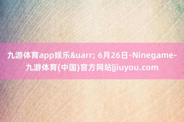 九游体育app娱乐&uarr; 6月26日-Ninegame-九游体育(中国)官方网站|jiuyou.com
