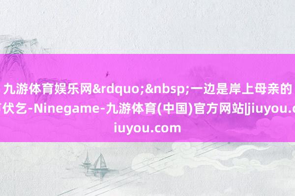 九游体育娱乐网&rdquo;&nbsp;一边是岸上母亲的声声伏乞-Ninegame-九游体育(中国)官方网站|jiuyou.com