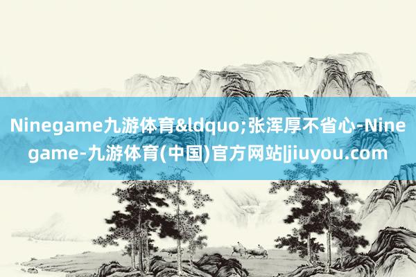 Ninegame九游体育&ldquo;张浑厚不省心-Ninegame-九游体育(中国)官方网站|jiuyou.com