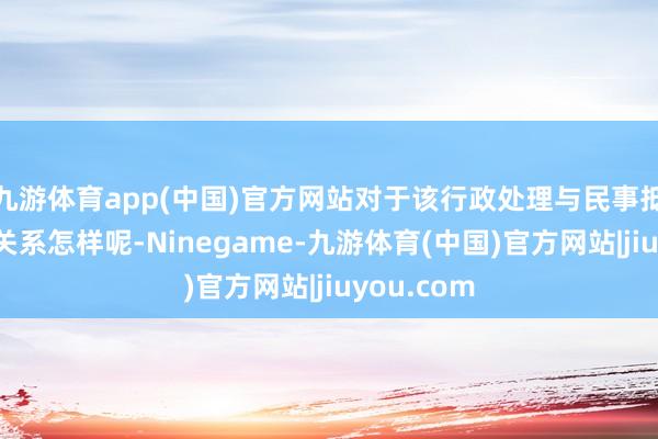 九游体育app(中国)官方网站对于该行政处理与民事抵偿之间的关系怎样呢-Ninegame-九游体育(中国)官方网站|jiuyou.com
