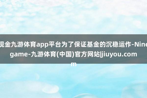 现金九游体育app平台为了保证基金的沉稳运作-Ninegame-九游体育(中国)官方网站|jiuyou.com