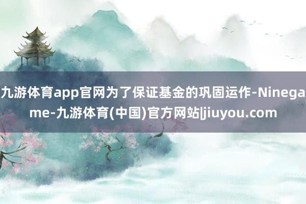 九游体育app官网为了保证基金的巩固运作-Ninegame-九游体育(中国)官方网站|jiuyou.com