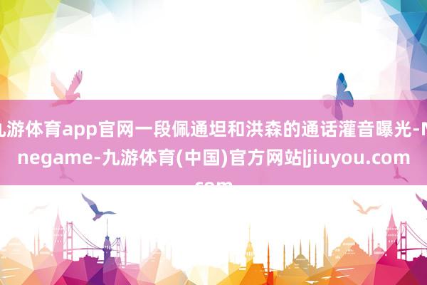 九游体育app官网一段佩通坦和洪森的通话灌音曝光-Ninegame-九游体育(中国)官方网站|jiuyou.com