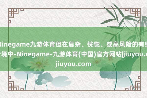 Ninegame九游体育但在复杂、恍惚、或高风险的有绸缪情境中-Ninegame-九游体育(中国)官方网站|jiuyou.com