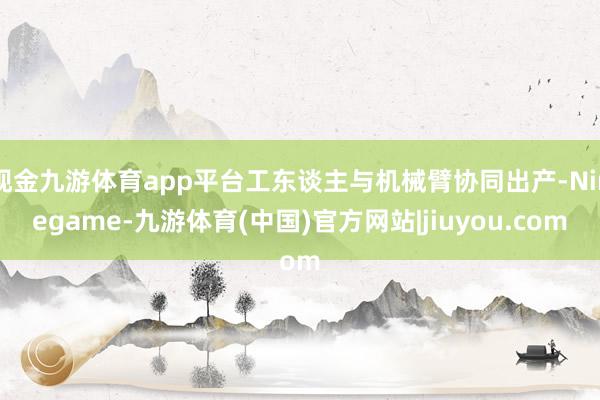 现金九游体育app平台工东谈主与机械臂协同出产-Ninegame-九游体育(中国)官方网站|jiuyou.com