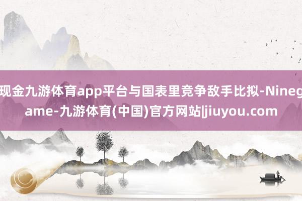 现金九游体育app平台与国表里竞争敌手比拟-Ninegame-九游体育(中国)官方网站|jiuyou.com