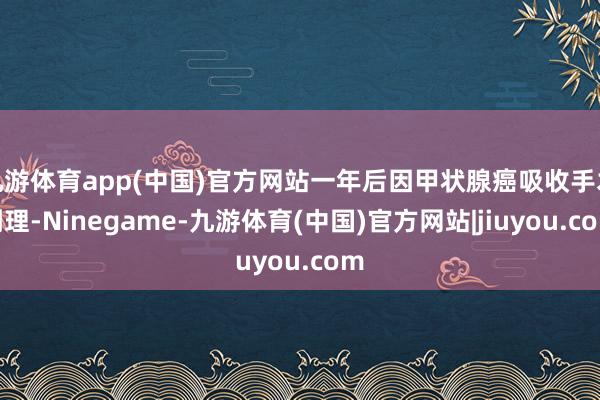 九游体育app(中国)官方网站一年后因甲状腺癌吸收手术调理-Ninegame-九游体育(中国)官方网站|jiuyou.com