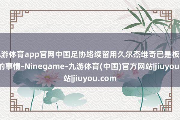 九游体育app官网中国足协络续留用久尔杰维奇已是板上钉钉的事情-Ninegame-九游体育(中国)官方网站|jiuyou.com