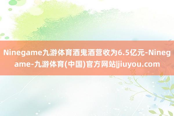 Ninegame九游体育酒鬼酒营收为6.5亿元-Ninegame-九游体育(中国)官方网站|jiuyou.com