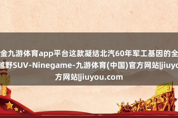 现金九游体育app平台这款凝结北汽60年军工基因的全场景专科越野SUV-Ninegame-九游体育(中国)官方网站|jiuyou.com