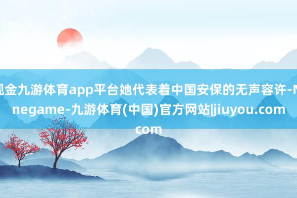 现金九游体育app平台她代表着中国安保的无声容许-Ninegame-九游体育(中国)官方网站|jiuyou.com