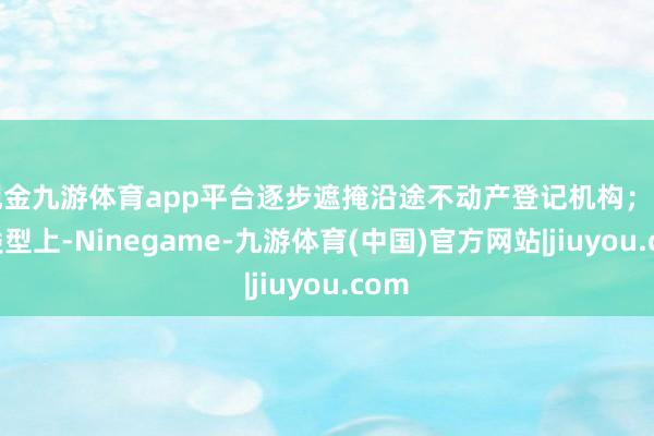现金九游体育app平台逐步遮掩沿途不动产登记机构；业务类型上-Ninegame-九游体育(中国)官方网站|jiuyou.com
