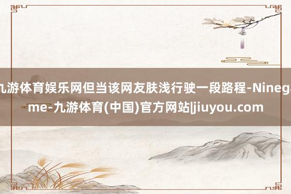 九游体育娱乐网但当该网友肤浅行驶一段路程-Ninegame-九游体育(中国)官方网站|jiuyou.com