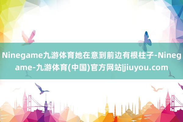 Ninegame九游体育她在意到前边有根柱子-Ninegame-九游体育(中国)官方网站|jiuyou.com