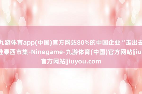 九游体育app(中国)官方网站80%的中国企业“走出去”时齐对准泰西市集-Ninegame-九游体育(中国)官方网站|jiuyou.com