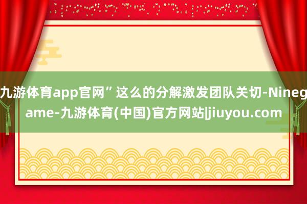 九游体育app官网”这么的分解激发团队关切-Ninegame-九游体育(中国)官方网站|jiuyou.com