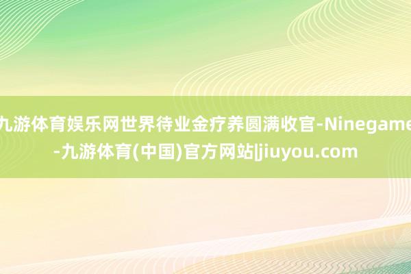 九游体育娱乐网世界待业金疗养圆满收官-Ninegame-九游体育(中国)官方网站|jiuyou.com