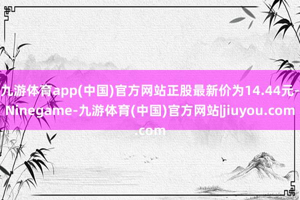 九游体育app(中国)官方网站正股最新价为14.44元-Ninegame-九游体育(中国)官方网站|jiuyou.com