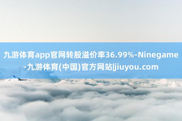 九游体育app官网转股溢价率36.99%-Ninegame-九游体育(中国)官方网站|jiuyou.com