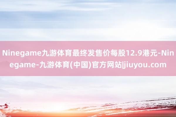 Ninegame九游体育最终发售价每股12.9港元-Ninegame-九游体育(中国)官方网站|jiuyou.com