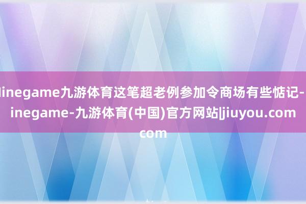 Ninegame九游体育这笔超老例参加令商场有些惦记-Ninegame-九游体育(中国)官方网站|jiuyou.com