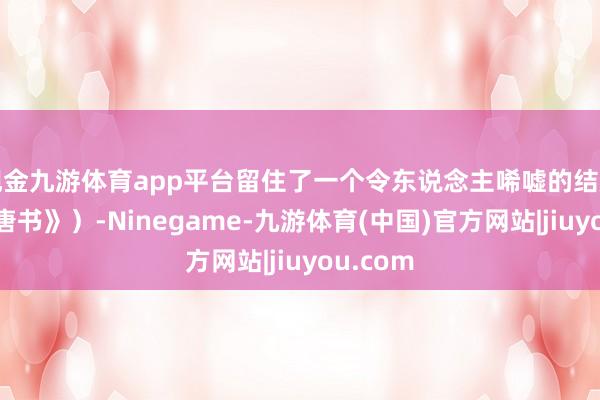 现金九游体育app平台留住了一个令东说念主唏嘘的结局（《旧唐书》）-Ninegame-九游体育(中国)官方网站|jiuyou.com