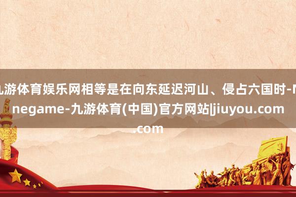 九游体育娱乐网相等是在向东延迟河山、侵占六国时-Ninegame-九游体育(中国)官方网站|jiuyou.com