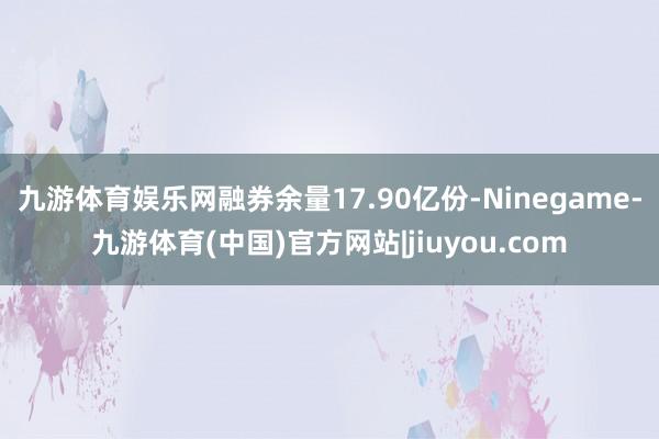 九游体育娱乐网融券余量17.90亿份-Ninegame-九游体育(中国)官方网站|jiuyou.com