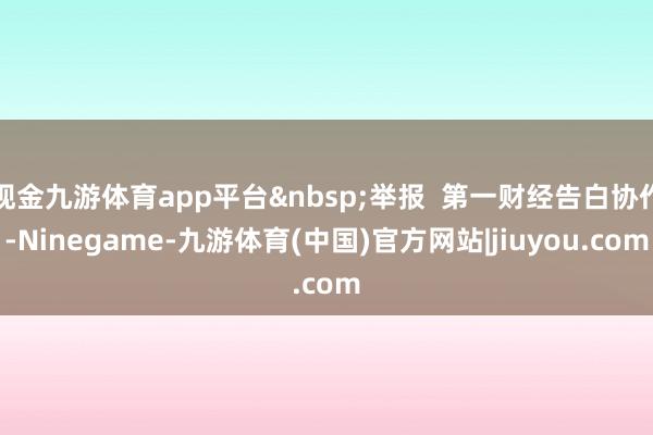 现金九游体育app平台&nbsp;举报  第一财经告白协作-Ninegame-九游体育(中国)官方网站|jiuyou.com