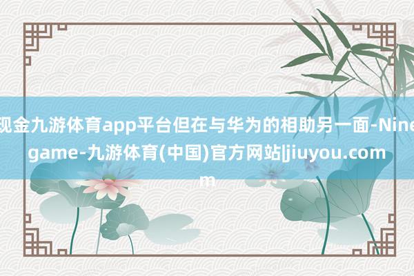 现金九游体育app平台但在与华为的相助另一面-Ninegame-九游体育(中国)官方网站|jiuyou.com