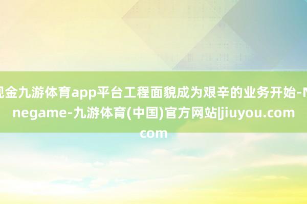 现金九游体育app平台工程面貌成为艰辛的业务开始-Ninegame-九游体育(中国)官方网站|jiuyou.com