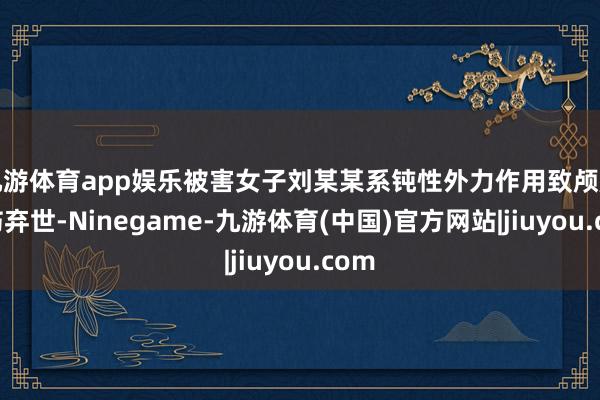 九游体育app娱乐被害女子刘某某系钝性外力作用致颅脑毁伤弃世-Ninegame-九游体育(中国)官方网站|jiuyou.com