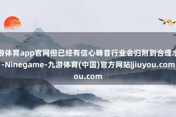 九游体育app官网但已经有信心畴昔行业会归附到合理水平-Ninegame-九游体育(中国)官方网站|jiuyou.com