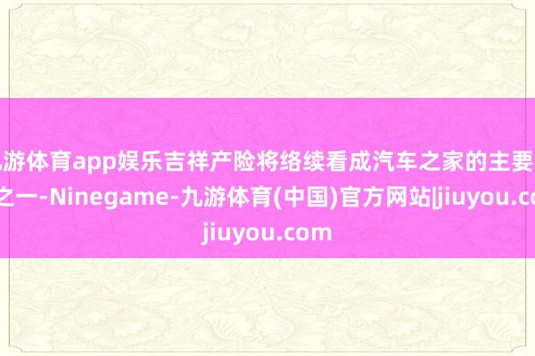 九游体育app娱乐吉祥产险将络续看成汽车之家的主要推动之一-Ninegame-九游体育(中国)官方网站|jiuyou.com