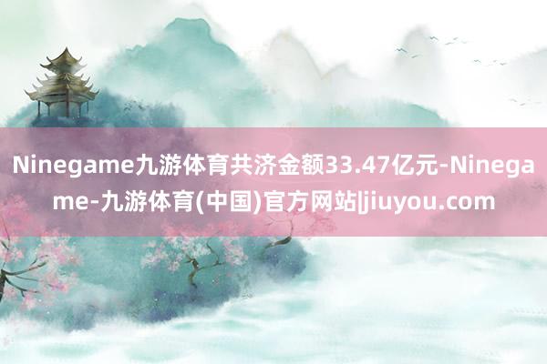 Ninegame九游体育共济金额33.47亿元-Ninegame-九游体育(中国)官方网站|jiuyou.com
