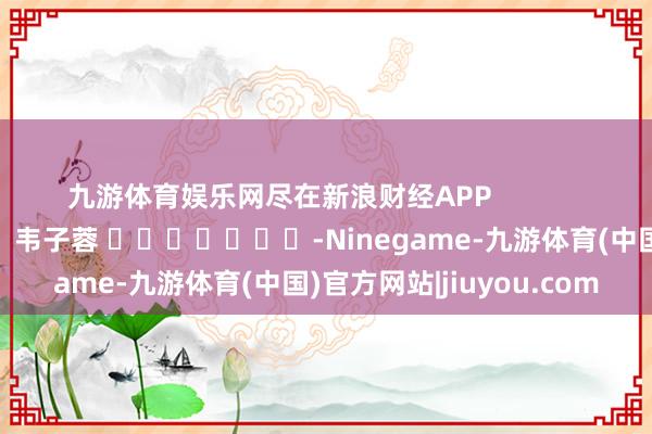 九游体育娱乐网尽在新浪财经APP 牵累剪辑:韦子蓉 -Ninegame-九游体育(中国)官方网站|jiuyou.com