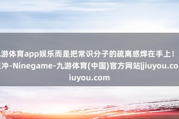 九游体育app娱乐而是把常识分子的疏离感焊在手上！飞速冲-Ninegame-九游体育(中国)官方网站|jiuyou.com