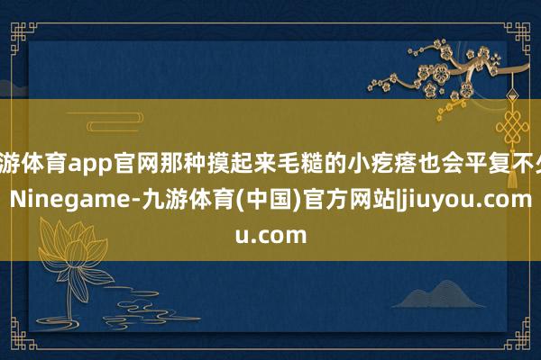 九游体育app官网那种摸起来毛糙的小疙瘩也会平复不少-Ninegame-九游体育(中国)官方网站|jiuyou.com
