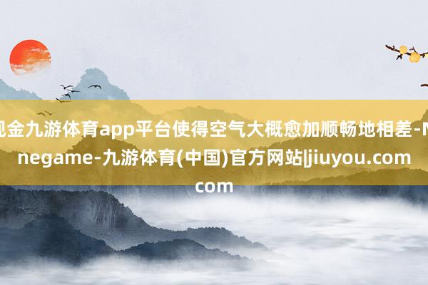 现金九游体育app平台使得空气大概愈加顺畅地相差-Ninegame-九游体育(中国)官方网站|jiuyou.com