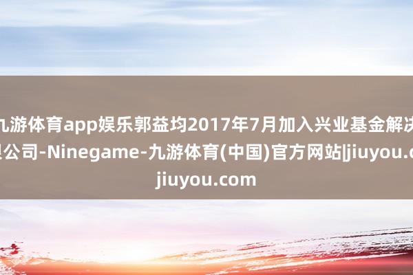 九游体育app娱乐郭益均2017年7月加入兴业基金解决有限公司-Ninegame-九游体育(中国)官方网站|jiuyou.com