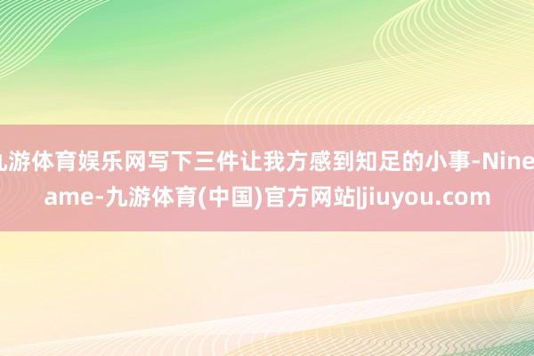 九游体育娱乐网写下三件让我方感到知足的小事-Ninegame-九游体育(中国)官方网站|jiuyou.com