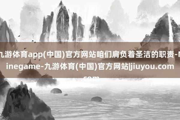 九游体育app(中国)官方网站咱们肩负着圣洁的职责-Ninegame-九游体育(中国)官方网站|jiuyou.com