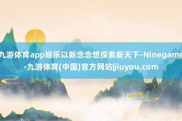 九游体育app娱乐以新念念想探索新天下-Ninegame-九游体育(中国)官方网站|jiuyou.com