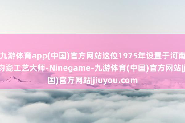 九游体育app(中国)官方网站这位1975年设置于河南省禹州市的钧瓷工艺大师-Ninegame-九游体育(中国)官方网站|jiuyou.com